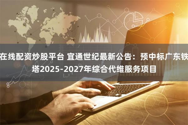 在线配资炒股平台 宜通世纪最新公告：预中标广东铁塔2025-2027年综合代维服务项目