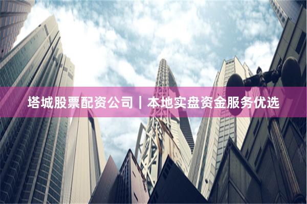 塔城股票配资公司｜本地实盘资金服务优选